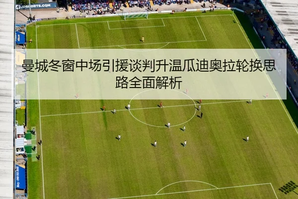 曼城冬窗中场引援谈判升温瓜迪奥拉轮换思路全面解析
