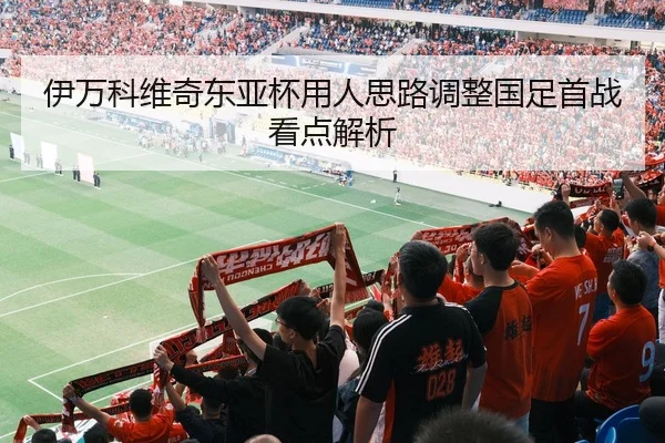 伊万科维奇东亚杯用人思路调整国足首战看点解析